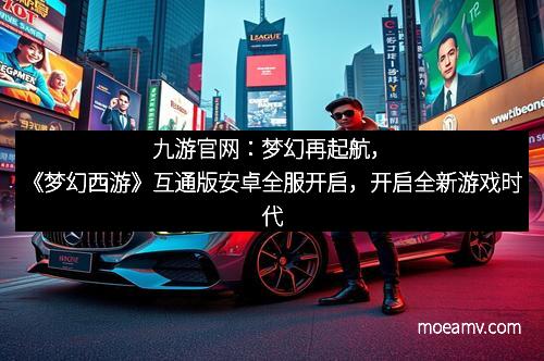 九游官网：梦幻再起航，《梦幻西游》互通版安卓全服开启，开启全新游戏时代